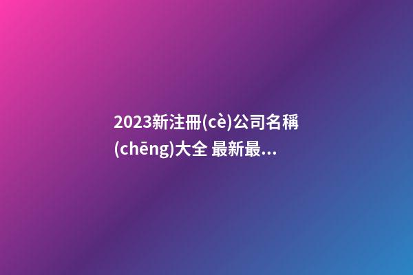 2023新注冊(cè)公司名稱(chēng)大全 最新最全的公司名字